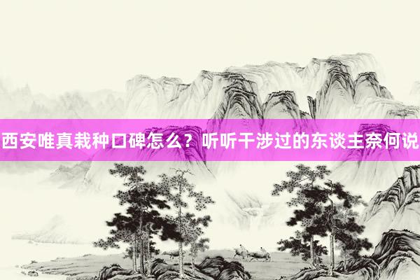 西安唯真栽种口碑怎么？听听干涉过的东谈主奈何说