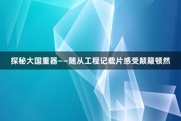 探秘大国重器——随从工程记载片感受颠簸顿然
