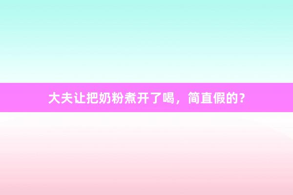 大夫让把奶粉煮开了喝，简直假的？